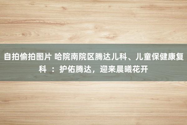 自拍偷拍图片 哈院南院区腾达儿科、儿童保健康复科  ：护佑腾达，迎来晨曦花开