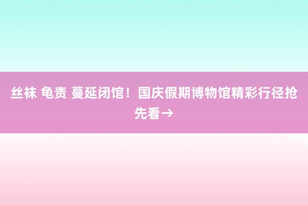 丝袜 龟责 蔓延闭馆！国庆假期博物馆精彩行径抢先看→