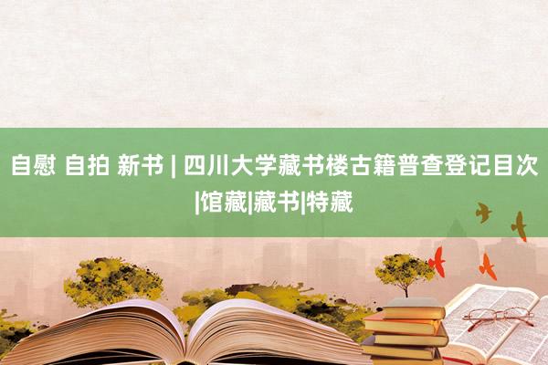 自慰 自拍 新书 | 四川大学藏书楼古籍普查登记目次|馆藏|藏书|特藏